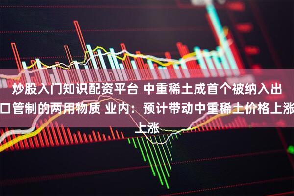 炒股入门知识配资平台 中重稀土成首个被纳入出口管制的两用物质 业内：预计带动中重稀土价格上涨