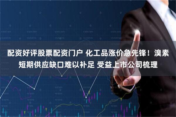 配资好评股票配资门户 化工品涨价急先锋！溴素短期供应缺口难以补足 受益上市公司梳理