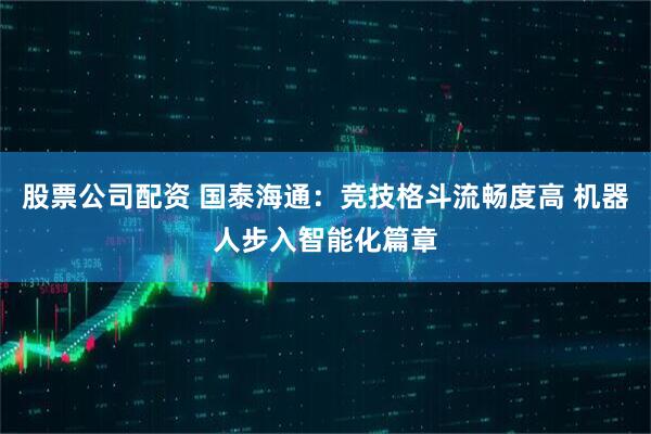股票公司配资 国泰海通：竞技格斗流畅度高 机器人步入智能化篇章