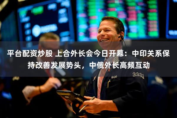 平台配资炒股 上合外长会今日开幕：中印关系保持改善发展势头，中俄外长高频互动