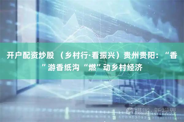 开户配资炒股 （乡村行·看振兴）贵州贵阳：“香”游香纸沟 “燃”动乡村经济