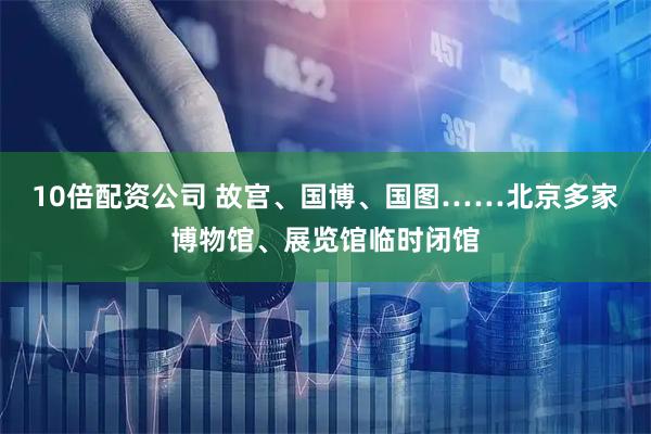 10倍配资公司 故宫、国博、国图……北京多家博物馆、展览馆临时闭馆