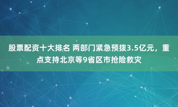 股票配资十大排名 两部门紧急预拨3.5亿元，重点支持北京等9省区市抢险救灾