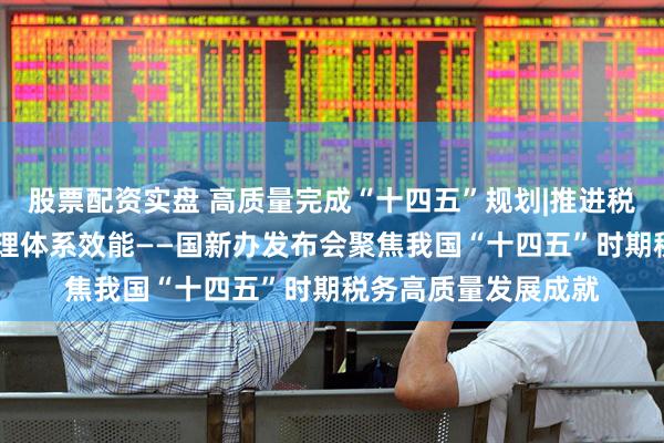 股票配资实盘 高质量完成“十四五”规划|推进税收改革发展 提升治理体系效能——国新办发布会聚焦我国“十四五”时期税务高质量发展成就