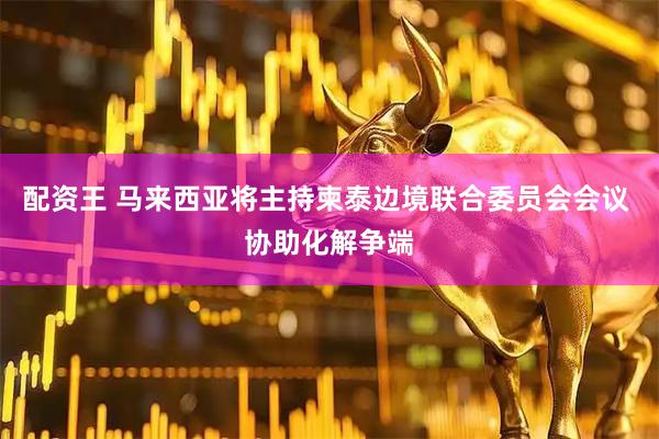 配资王 马来西亚将主持柬泰边境联合委员会会议 协助化解争端