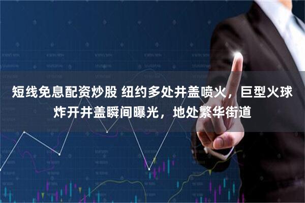 短线免息配资炒股 纽约多处井盖喷火，巨型火球炸开井盖瞬间曝光，地处繁华街道