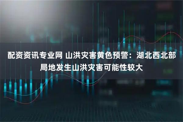 配资资讯专业网 山洪灾害黄色预警：湖北西北部局地发生山洪灾害可能性较大