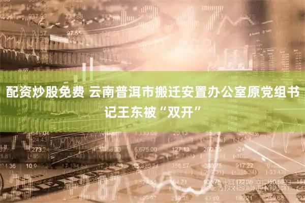 配资炒股免费 云南普洱市搬迁安置办公室原党组书记王东被“双开”