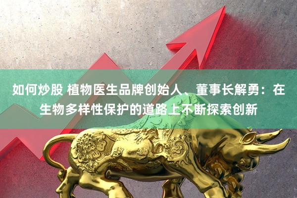 如何炒股 植物医生品牌创始人、董事长解勇：在生物多样性保护的道路上不断探索创新