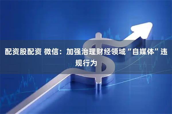 配资股配资 微信：加强治理财经领域“自媒体”违规行为