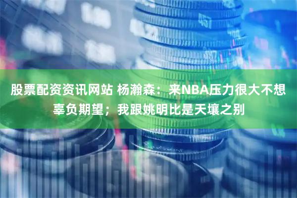 股票配资资讯网站 杨瀚森：来NBA压力很大不想辜负期望；我跟姚明比是天壤之别