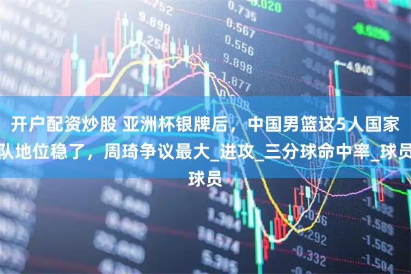 开户配资炒股 亚洲杯银牌后，中国男篮这5人国家队地位稳了，周琦争议最大_进攻_三分球命中率_球员