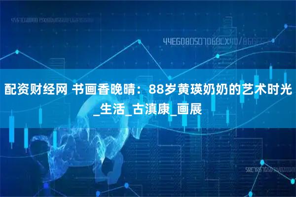 配资财经网 书画香晚晴：88岁黄瑛奶奶的艺术时光_生活_古滇康_画展