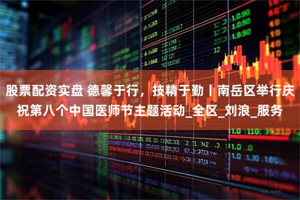 股票配资实盘 德馨于行，技精于勤丨南岳区举行庆祝第八个中国医师节主题活动_全区_刘浪_服务