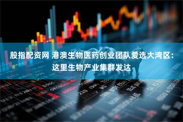 股指配资网 港澳生物医药创业团队爱选大湾区：这里生物产业集群发达