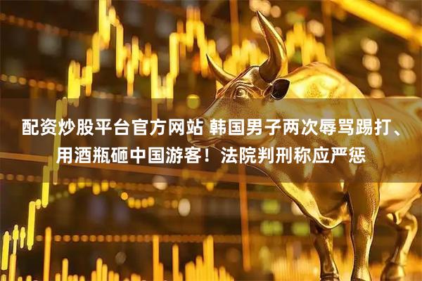 配资炒股平台官方网站 韩国男子两次辱骂踢打、用酒瓶砸中国游客！法院判刑称应严惩
