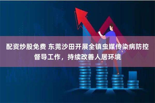 配资炒股免费 东莞沙田开展全镇虫媒传染病防控督导工作，持续改善人居环境