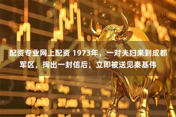 配资专业网上配资 1973年，一对夫妇来到成都军区，掏出一封信后，立即被送见秦基伟